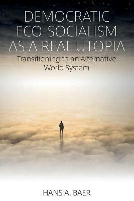 Democratic Eco-Socialism as a Real Utopia: Transitioning to an Alternative World System - Hans A. Baer - cover