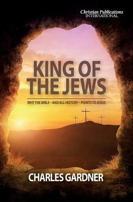 King of the Jews: Why the Bible - and all history - points to Jesus - Charles Gardner - cover
