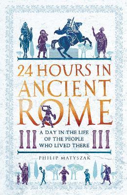 24 Hours in Ancient Rome: A Day in the Life of the People Who Lived There - Philip Matyszak - cover