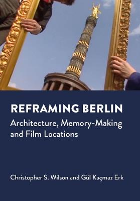 Reframing Berlin: Architecture, Memory-Making and Film Locations - Christopher S. Wilson,Gul Kacmaz Erk - cover