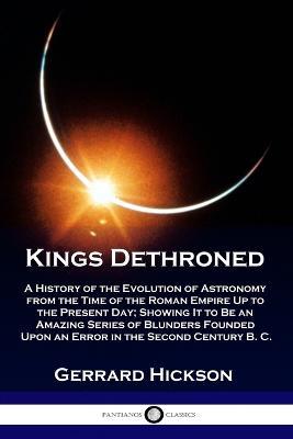 Kings Dethroned: A History of the Evolution of Astronomy from the Time of the Roman Empire Up to the Present Day; Showing It to Be an Amazing Series of Blunders Founded Upon an Error in the Second Century B. C. - Gerrard Hickson - cover