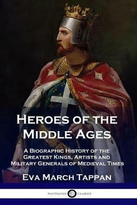 Heroes of the Middle Ages: A Biographic History of the Greatest Kings, Artists and Military Generals of Medieval Times - Eva March Tappan - cover