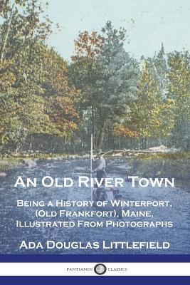 An Old River Town: Being a History of Winterport, (Old Frankfort), Maine, Illustrated From Photographs - Ada Douglas Littlefield - cover