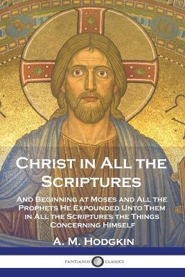 Christ in All the Scriptures: And Beginning at Moses and All the Prophets He Expounded Unto Them in All the Scriptures the Things Concerning Himself - A M Hodgkin - cover