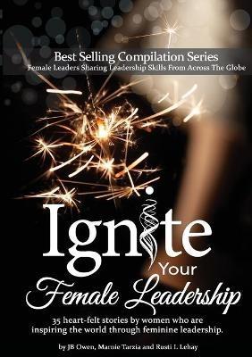 Ignite Your Female Leadership: Thirty-Five Outstanding Stories by Women Who Are Inspiring the World Through Feminine Leadership - Jb Owen,Marnie Tarzia,Rusti L Lehay - cover