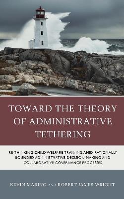 Toward the Theory of Administrative Tethering: Re-thinking Child Welfare Training amid Rationally Bounded Administrative Decision-Making and Collaborative Governance Processes - Kevin Marino,Robert James Wright - cover