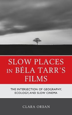 Slow Places in Béla Tarr's Films: The Intersection of Geography, Ecology, and Slow Cinema - Clara Orban,Clara Elizabeth Orban - cover