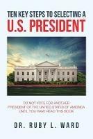 Ten Key Steps to Selecting a U.S. President: Do Not Vote for Another President of the United States of America Until You Have Read This Book - Ruby L Ward - cover