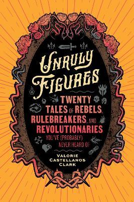 Unruly Figures: Twenty Tales of Rebels, Rulebreakers, and Revolutionaries You've (Probably) Never Heard Of - Valorie Castellanos Clark - cover