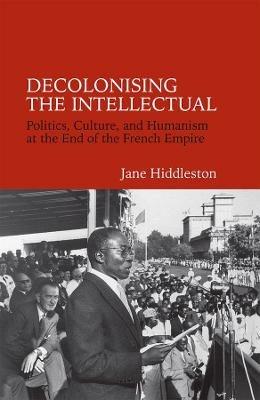 Decolonising the Intellectual: Politics, Culture, and Humanism at the End of the French Empire - Jane Hiddleston - cover