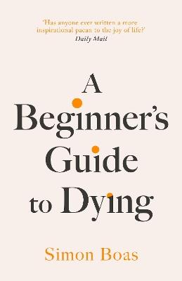 A Beginner's Guide to Dying: 'Has anyone ever written a more inspirational paean to the joy of life?' Daily Mail - Simon Boas - cover