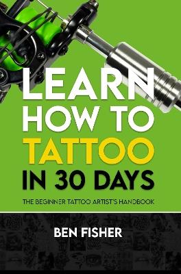 Learn How to Tattoo in 30 Days: The Beginner Tattoo Artist's Handbook - Ben Fisher - cover