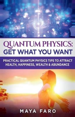 Quantum Physics: Get What You Want: Practical Quantum Physics Tips to Attract Health, Happiness, Wealth & Abundance - Maya Faro - cover