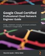 Google Cloud Certified Professional Cloud Network Engineer Guide: Design, implement, manage, and secure a network architecture in Google Cloud