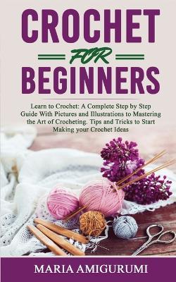 Crochet for Beginners: Learn to Crochet: A Complete Step by Step Guide With Pictures and Illustrations to Mastering the Art of Crocheting. Tips and Tricks to Start Making your Crochet Ideas - Maria Amigurumi - cover