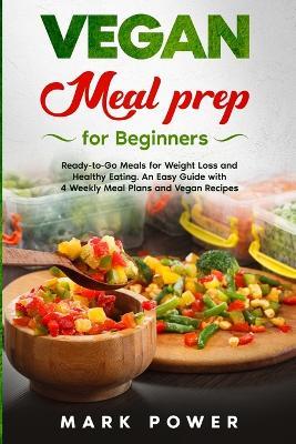 VEGAN MEAL PREP for Beginners: Ready-to-Go Meals for Weight Loss and Healthy Eating. An Easy Guide with 4 Weekly Plans and Vegan Recipes. - Mark Power - cover