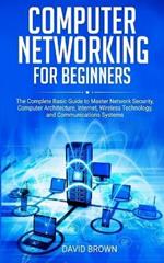 Computer Networking for Beginners: The Complete Basic Guide to Master Network Security, Computer Architecture, Internet, Wireless Technology, and Communications Systems