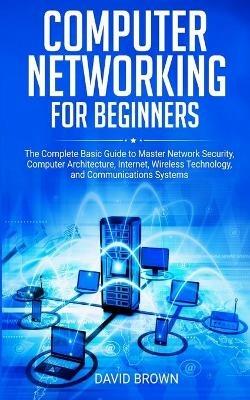 Computer Networking for Beginners: The Complete Basic Guide to Master Network Security, Computer Architecture, Internet, Wireless Technology, and Communications Systems - David Brown - cover