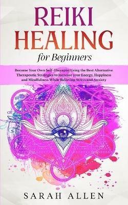 Reiki Healing for beginners: Become Your Own Self-Therapist Using the Best Alternative Therapeutic Strategies to Increase your Energy, Happiness and Mindfulness While Relieving Stress and Anxiety - Sarah Allen - cover