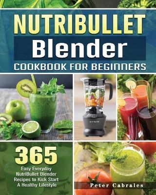 NutriBullet Blender Cookbook For Beginners: 365 Easy Everyday NutriBullet Blender Recipes to Kick Start A Healthy Lifestyle - Peter Cabrales - cover