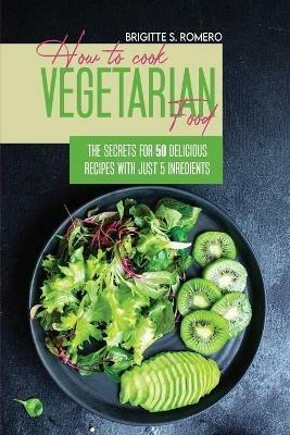 How to Cook Vegetarian Food: The Secrets For 50 Delicious Recipes with Just 5 Ingredients - Brigitte S Romero - cover