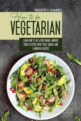 How to Be Vegetrian: Learn How to Be Vegetarian. Improve your Lifestyle with These Simple Recipes. - Brigitte S Romero - cover