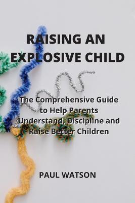 Raising an Explosive Child: The Comprehensive Guide to Help Parents Understand, Discipline and Raise Better Children - Paul Watson - cover