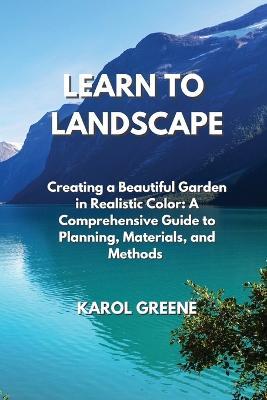 Learn to Landscape: Creating a Beautiful Garden in Realistic Color: A Comprehensive Guide to Planning, Materials, and Methods - Karol Greene - cover