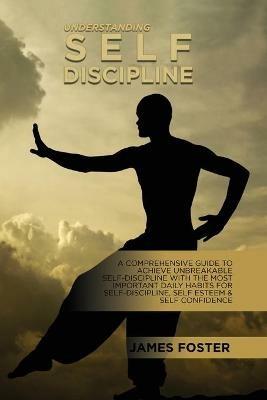 Understanding Self- Discipline: A Comprehensive Guide To Achieve Unbreakable Self-Discipline With The Most Important Daily Habits For Self- Discipline, Self Esteem & Self Confidence - James Foster - cover