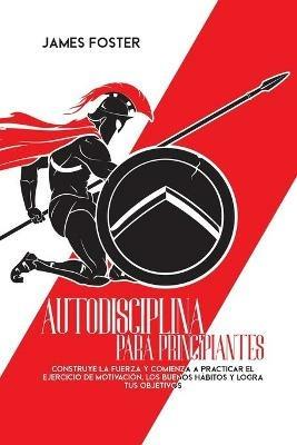 Autodisciplina Para Principiantes: Construye La Fuerza Y Comienza A Practicar El Ejercicio De Motivacion, Los Buenos Habitos Y Logra Tus Objetivos - James Foster - cover