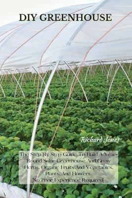 DIY Greenhouse: The Step By Step Guide To Build A Year-Round Solar Greenhouse And Grow Herbs, Organic Fruits And Vegetables, Plants, And Flowers [No Prior Experience Required] - Richard Jones - cover