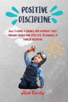 Positive Discipline: How to Raise a Capable and Confident Child through Simple and Effective Techniques of Toddler Discipline - Kate Cartes - cover