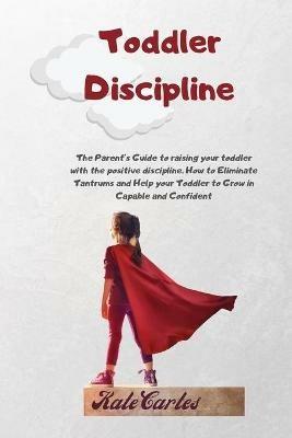 Toddler Discipline: The Parent's Guide To Raising Your Toddler With The Positive Discipline. How To Eliminate Tantrums And Help Your Toddler To Grow In Capable And Confident - Kate Cartes - cover