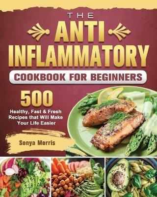 The Anti-Inflammatory Cookbook For Beginners: 500 Healthy, Fast & Fresh Recipes that Will Make Your Life Easier - Sonya Morris - cover