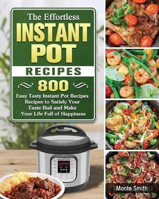The Effortless Instant Pot Recipes: 800 Easy Tasty Instant Pot Recipes Recipes to Satisfy Your Taste Bud and Make Your Life Full of Happiness - Monte Smith - cover