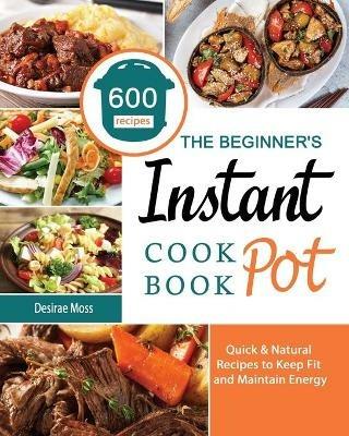 The Beginner's Instant Pot Cookbook: 600 Quick & Natural Recipes to Keep Fit and Maintain Energy - Desirae Moss - cover