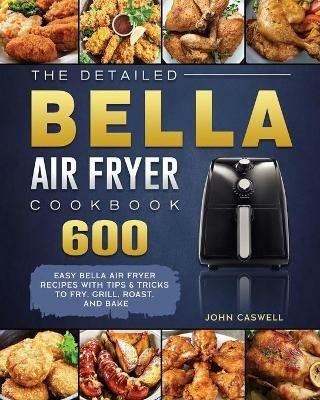 The Detailed Bella Air Fryer Cookbook: 600 Easy Bella Air Fryer Recipes with Tips & Tricks to Fry, Grill, Roast, and Bake - John Caswell - cover