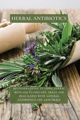 Herbal Antibiotics: Beginners Guide to Using Herbal Medicine to Prevent, Treat and Heal Ilness with Natural Antibiotics and Antivirals - Thomas Watson - cover