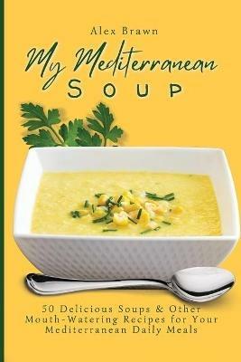 My Mediterranean Soup: 50 Delicious Soups & Other Mouth-Watering Recipes for Your Mediterranean Daily Meals - Alex Brawn - cover