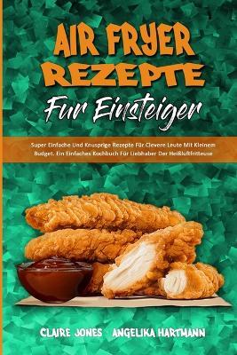 Air Fryer-Rezepte Fur Einsteiger: Super Einfache Und Knusprige Rezepte Fur Clevere Leute Mit Kleinem Budget. Ein Einfaches Kochbuch Fur Liebhaber Der Heissluftfritteuse (Air Fryer Recipes For Beginners) (German Version) - Claire Jones,Angelika Hartmann - cover