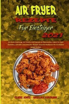 Air Fryer Rezepte Fur Einsteiger 2021: Die Beste Anleitung, Um Familie Und Freunde Zu UEberraschen, Indem Sie Dank Koestlicher, Schneller Und Einfacher Rezepte Gesunde Mahlzeiten Fur Ein Kleines Budget Kochen (Air Fryer Recipes For Beginners 2021) (German Version) - Claire Jones,Angelika Hartmann - cover