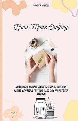 Home Made Crafting: An Unofficial Beginners Guide to Learn to Use Cricut Machine with Useful Tips, Tricks, and Easy Projects for Starting! - Eleanor Nelson - cover