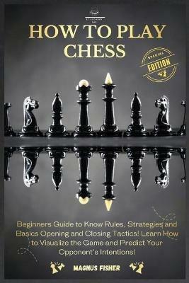 How to Play Chess: 2 BOOKS IN 1: Beginners Guide to Know Rules, Strategies and Basics Opening and Closing Tactics! Learn How to Visualize the Game and Predict Your Opponent's Intentions! - Magnus Fisher - cover