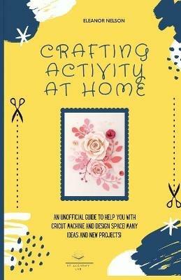 Crafting Activity at Home: An Unofficial Guide to Help You with Cricut Machine and Design Space! Many Ideas and New Projects! - Eleanor Nelson - cover