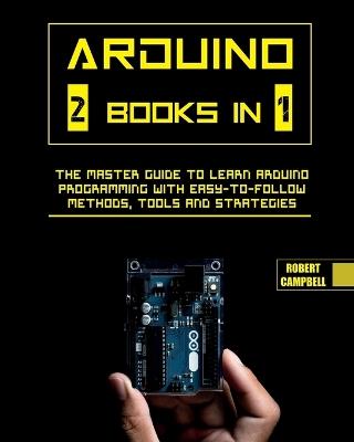 Arduino: The Master Guide to Learn Arduino Programming with Easy-To-Follow Methods, Tools And Strategies - Robert Campbell - cover