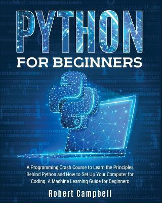 Python for Beginners: A Programming Crash Course to Learn the Principles Behind Python and How to Set Up Your Computer for Coding. A Machine Learning Guide for Beginners. - Robert Campbell - cover