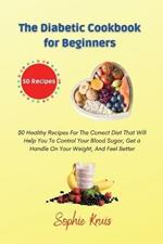 The Diabetic Cookbook for Beginners: 50 Healthy Recipes For The Correct Diet That Will Help You To Control Your Blood Sugar, Get a Handle On Your Weight, And Feel Better