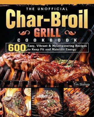 The Unofficial Char-Broil Grill Cookbook: 600 Easy, Vibrant & Mouthwatering Recipes to Keep Fit and Maintain Energy - Tim Bishop - cover