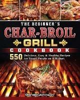 The Beginner's Char-Broil Grill Cookbook: 550 Delicious, Easy & Healthy Recipes for Smart People on A Budget - Gerald Johnson - cover