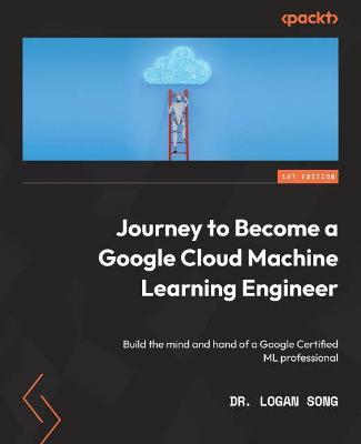 Journey to Become a Google Cloud Machine Learning Engineer: Build the mind and hand of a Google Certified ML professional - Dr. Logan Song - cover